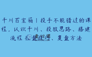千川百宝箱｜投手不能错过的课程，认识千川、投放思路、搭建流程 控盘技巧、复盘方法