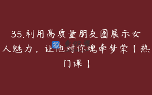 35.利用高质量朋友圈展示女人魅力，让他对你魂牵梦萦【热门课】