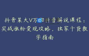 抖音某大V万物科普解说课程：实战涨粉变现攻略，独家干货教学指南