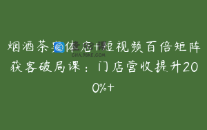 烟酒茶实体店+短视频百倍矩阵获客破局课：门店营收提升200%+