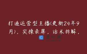 打造运营型主播(更新24年9月)，实操录屏，话术拆解，