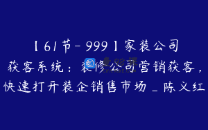 【61节-￥999】家装公司获客系统：装修公司营销获客，快速打开装企销售市场_陈义红