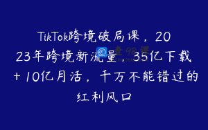 TikTok跨境破局课，2023年跨境新流量，35亿下载＋10亿月活，千万不能错过的红利风口