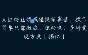女性粉丝领域短视频赛道，操作简单只靠搬运，涨粉快，多种变现方式【揭秘】
