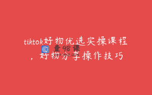 tiktok好物优选实操课程，好物分享操作技巧