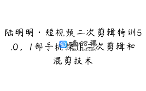 陆明明·短视频二次剪辑特训5.0,1部手机操作二次剪辑和混剪技术