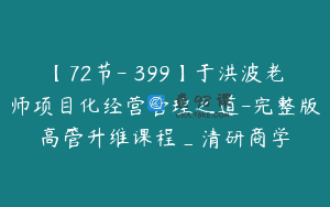 【72节-￥399】于洪波老师项目化经营管理之道-完整版高管升维课程_清研商学