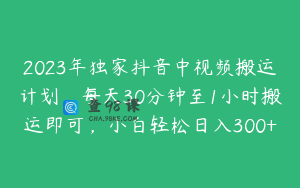 2023年独家抖音中视频搬运计划，每天30分钟至1小时搬运即可，小白轻松日入300+