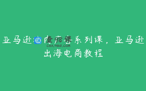 亚马逊站内广告系列课，亚马逊出海电商教程