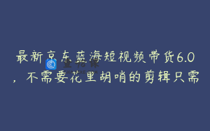 最新京东蓝海短视频带货6.0，不需要花里胡哨的剪辑只需