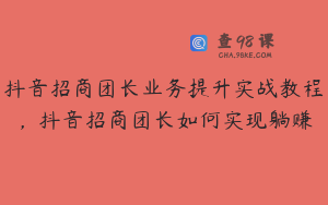 抖音招商团长业务提升实战教程，抖音招商团长如何实现躺赚