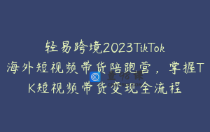 轻易跨境2023TikTok海外短视频带货陪跑营，掌握TK短视频带货变现全流程