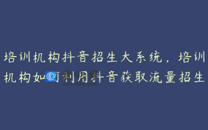 培训机构抖音招生大系统,培训机构如何利用抖音获取流量招生