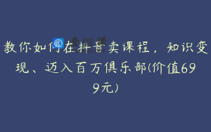 教你如何在抖音卖课程，知识变现、迈入百万俱乐部(价值699元)