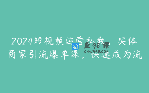 2024短视频运营私教，实体商家引流爆单课，快速成为流