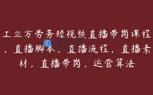 工立方劳务短视频直播带岗课程，直播脚本，直播流程，直播素材，直播带岗，运营算法