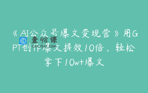 《AI公众号爆文变现营》用GPT创作爆文提效10倍，轻松拿下10w+爆文