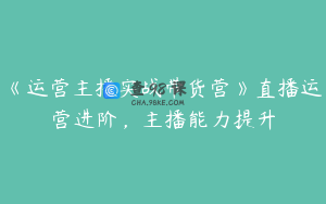 《运营主播实战带货营》直播运营进阶，主播能力提升