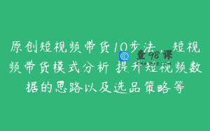 原创短视频带货10步法，短视频带货模式分析 提升短视频数据的思路以及选品策略等