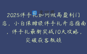 2025伴手礼如何做高盈利门店，小白保姆级伴手礼开店指南，伴手礼最新实战10大攻略，突破获客瓶颈
