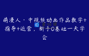 萌漫人·中视频动画作品教学+指导+运营，新手0基础一天学会