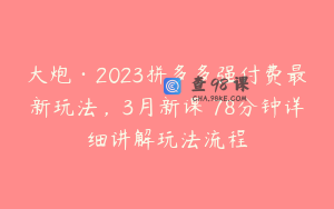 大炮·2023拼多多强付费最新玩法，3月新课​78分钟详细讲解玩法流程