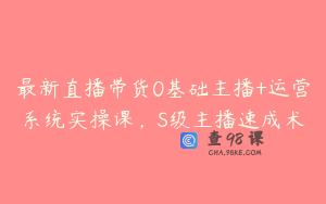最新直播带货0基础主播+运营系统实操课，S级主播速成术