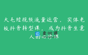 大毛短视频流量运营，​实体老板抖音转型课，​成为抖音生意人的必修课