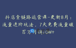 抖店全链路运营课-更新8月：流量进阶玩法，7天免费流量破百万月销10W+