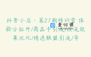 抖音小店·第27期特训营 体验分拉升/商品卡引流/投流效果优化/精选联盟引流/等