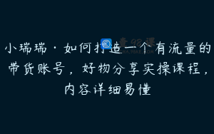 小瑞瑞·如何打造一个有流量的带货账号，好物分享实操课程，内容详细易懂