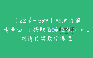 【22节-￥599】刘清竹笛专业曲-《扬鞭催马运粮忙》_刘清竹笛教学课程