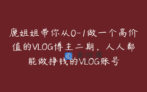 鹿姐姐带你从0-1做一个高价值的VLOG博主二期，人人都能做挣钱的VLOG账号