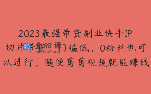 2023最强带货副业快手IP切片带货，门槛低，0粉丝也可以进行，随便剪剪视频就能赚钱