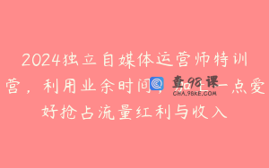 2024独立自媒体运营师特训营，利用业余时间，加上一点爱好抢占流量红利与收入