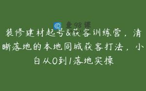 装修建材起号&获客训练营，清晰落地的本地同城获客打法，小白从0到1落地实操