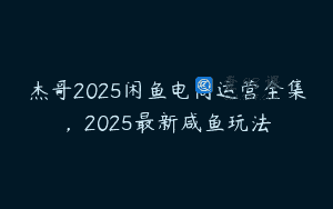 杰哥2025闲鱼电商运营全集，2025最新咸鱼玩法