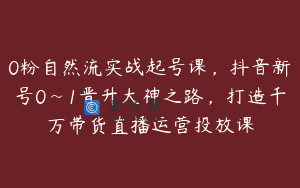 0粉自然流实战起号课，抖音新号0~1晋升大神之路，打造千万带货直播运营投放课