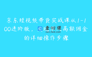 京东短视频带货实战课从1-100进阶版，实现单人高额佣金的详细操作步骤