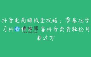抖音电商赚钱全攻略：零基础学习抖音种草，靠抖音卖货轻松月薪过万