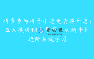 拼多多与抖音小店无货源开店：五大模块+8大章节，从新手到进阶系统学习