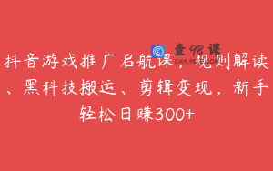 抖音游戏推广启航课，规则解读、黑科技搬运、剪辑变现，新手轻松日赚300+