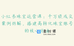 小红书珠宝运营课：千万级成交案例拆解，搭建高转化珠宝账号的核心方法