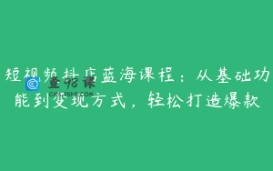 短视频抖店蓝海课程：从基础功能到变现方式，轻松打造爆款