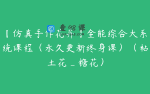 【仿真手作花卉】全能综合大系统课程（永久更新终身课）（粘土花_糖花）