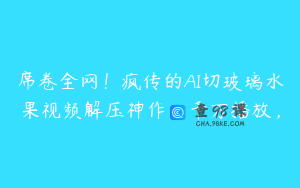 席卷全网！疯传的AI切玻璃水果视频解压神作，千万播放，
