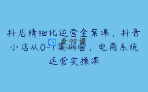 抖店精细化运营全案课，抖音​小店从0-1集训营，电商系统运营实操课