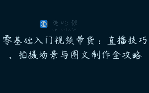 零基础入门视频带货：直播技巧、拍摄场景与图文制作全攻略