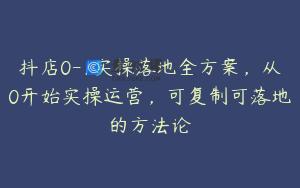 抖店0-1实操落地全方案，从0开始实操运营，可复制可落地的方法论
