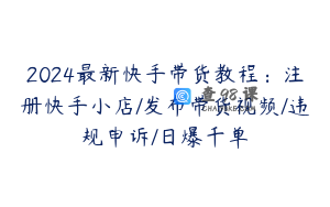 2024最新快手带货教程：注册快手小店/发布带货视频/违规申诉/日爆千单